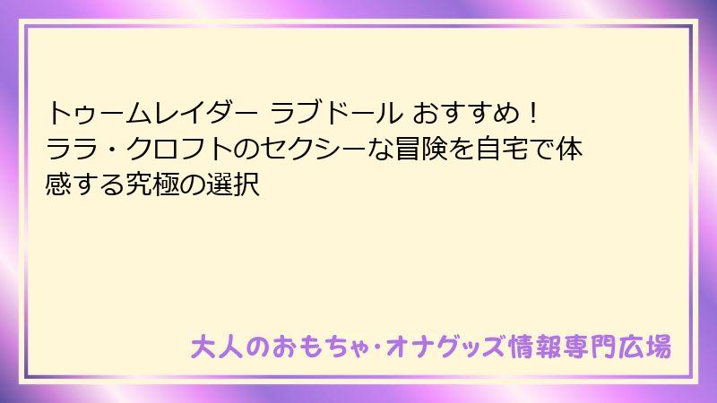 トゥームレイダー ラブドール おすすめ！ララ・クロフトのセクシーな冒険を自宅で体感する究極の選択