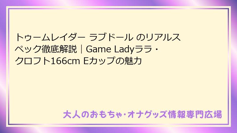 トゥームレイダー ラブドール のリアルスペック徹底解説｜Game Ladyララ・クロフト166cm Eカップの魅力