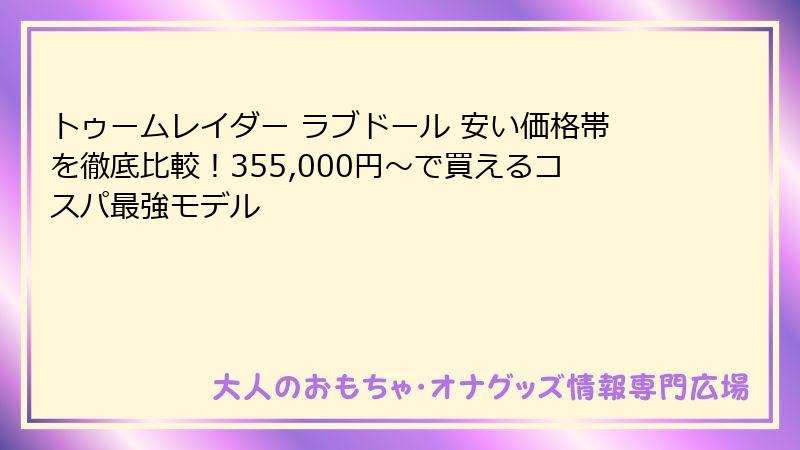 トゥームレイダー ラブドール 安い価格帯を徹底比較！355,000円〜で買えるコスパ最強モデル