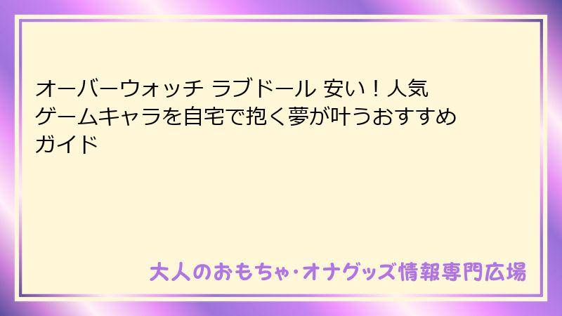 オーバーウォッチ ラブドール 安い！人気ゲームキャラを自宅で抱く夢が叶うおすすめガイド
