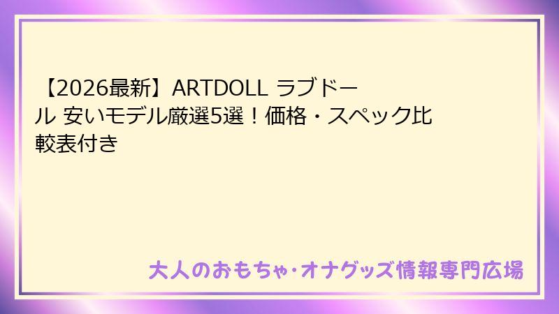 【2026最新】ARTDOLL ラブドール 安いモデル厳選5選!価格・スペック比較表付き