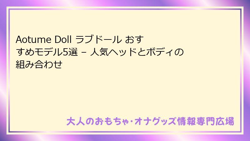 Aotume Doll ラブドール おすすめモデル5選 – 人気ヘッドとボディの組み合わせ