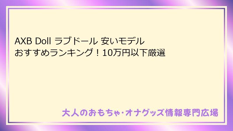 AXB Doll ラブドール 安いモデルおすすめランキング！10万円以下厳選