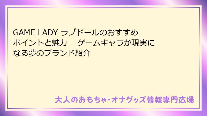 GAME LADY ラブドールのおすすめポイントと魅力 – ゲームキャラが現実になる夢のブランド紹介