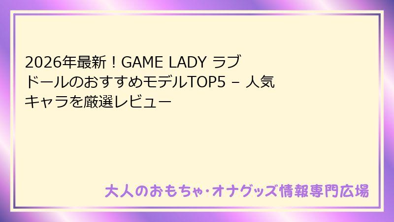 2026年最新!GAME LADY ラブドールのおすすめモデルTOP5 – 人気キャラを厳選レビュー