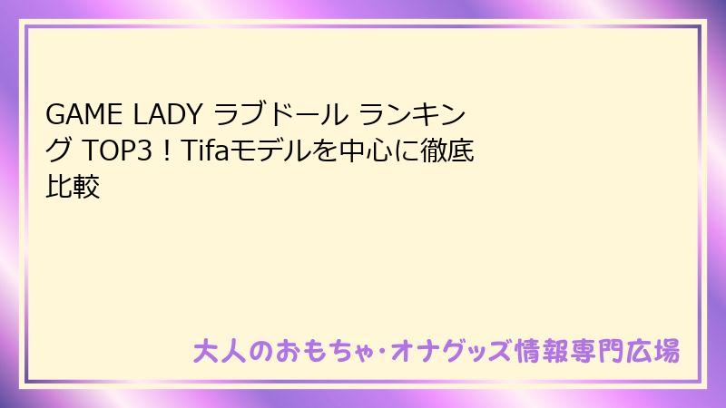 GAME LADY ラブドール ランキング TOP3！Tifaモデルを中心に徹底比較