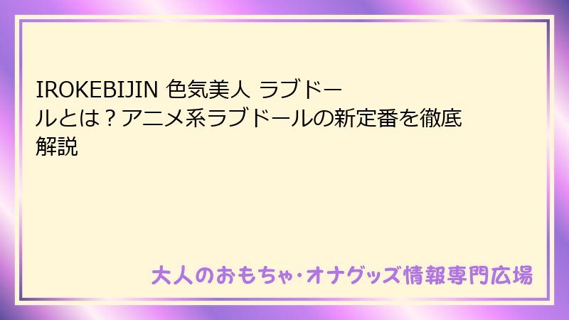 IROKEBIJIN 色気美人 ラブドールとは?アニメ系ラブドールの新定番を徹底解説