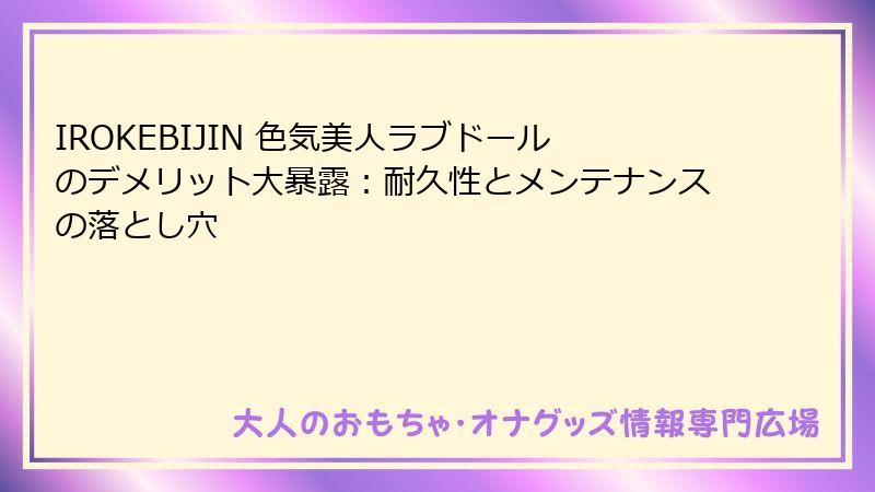 IROKEBIJIN 色気美人ラブドールのデメリット大暴露:耐久性とメンテナンスの落とし穴