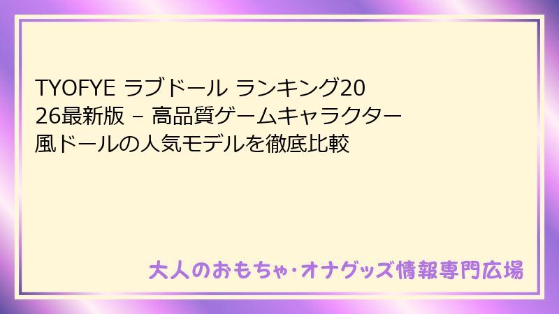 TYOFYE ラブドール ランキング2026最新版 – 高品質ゲームキャラクター風ドールの人気モデルを徹底比較
