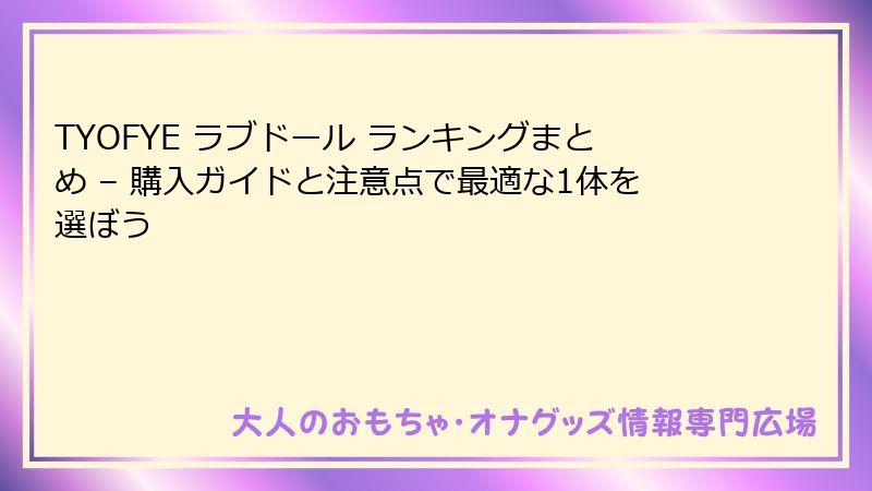 TYOFYE ラブドール ランキングまとめ – 購入ガイドと注意点で最適な1体を選ぼう
