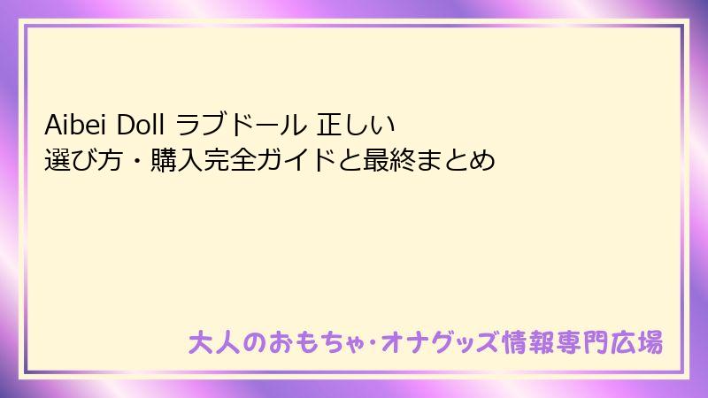 Aibei Doll ラブドール 正しい選び方・購入完全ガイドと最終まとめ
