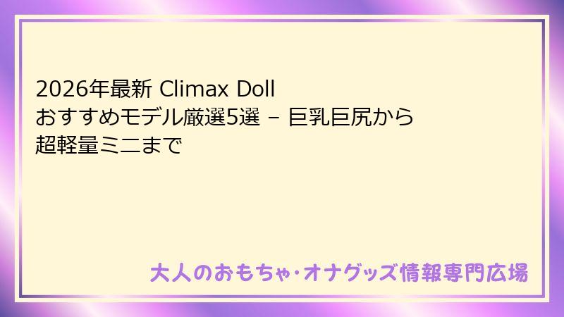 2026年最新 Climax Doll おすすめモデル厳選5選 – 巨乳巨尻から超軽量ミニまで