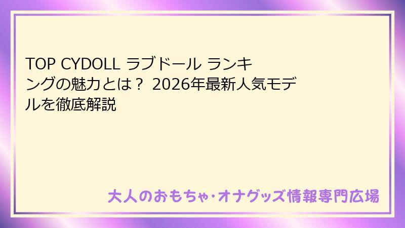 TOP CYDOLL ラブドール ランキングの魅力とは? 2026年最新人気モデルを徹底解説