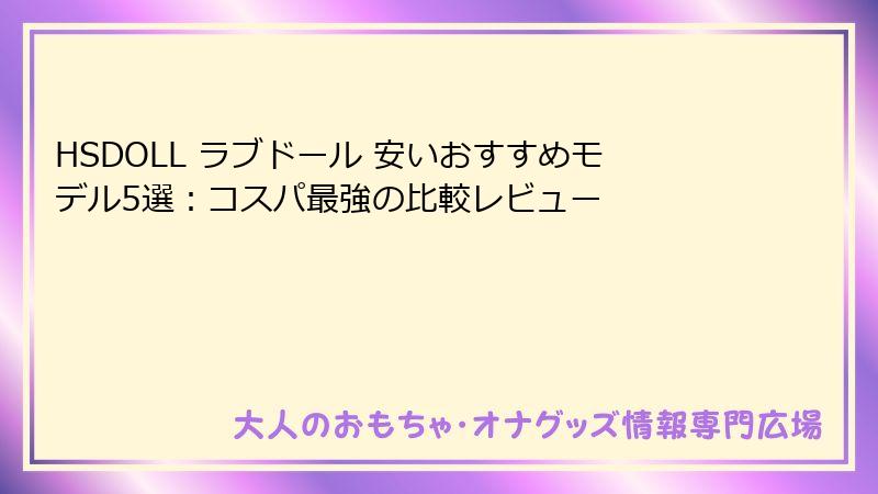 HSDOLL ラブドール 安いおすすめモデル5選:コスパ最強の比較レビュー