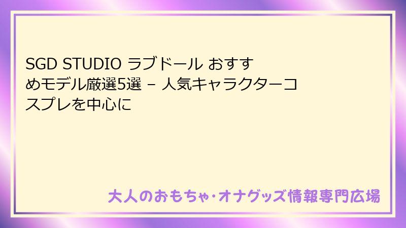 SGD STUDIO ラブドール おすすめモデル厳選5選 – 人気キャラクターコスプレを中心に