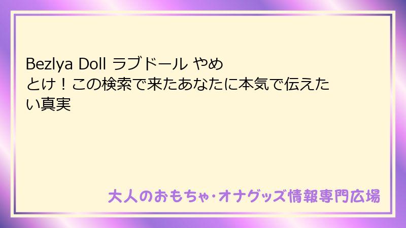 Bezlya Doll ラブドール やめとけ！この検索で来たあなたに本気で伝えたい真実