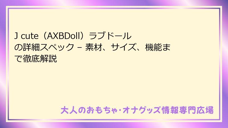 J cute(AXBDoll)ラブドールの詳細スペック – 素材、サイズ、機能まで徹底解説