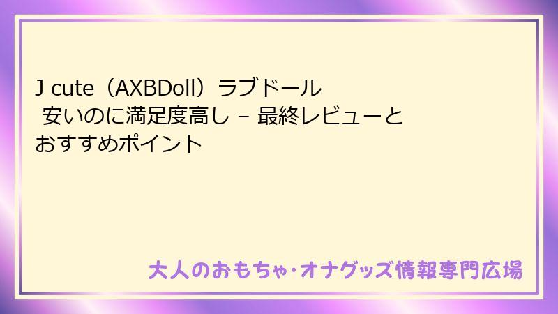 J cute(AXBDoll)ラブドール 安いのに満足度高し – 最終レビューとおすすめポイント