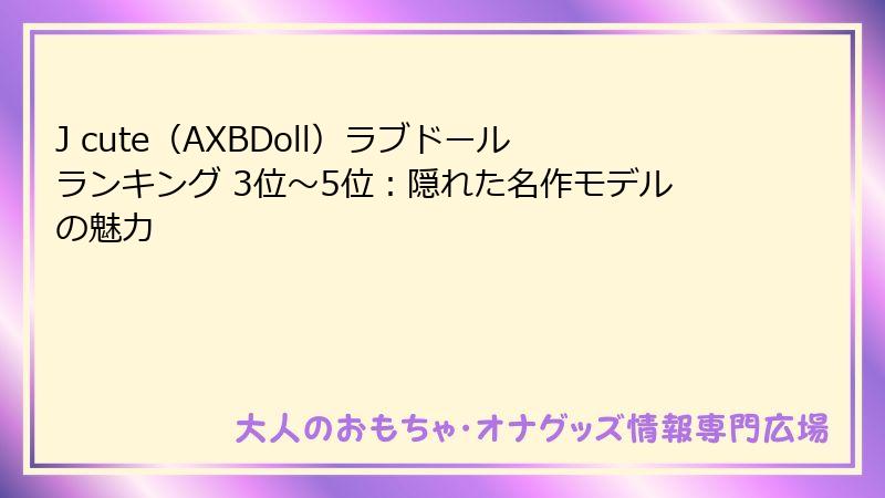 J cute（AXBDoll）ラブドールランキング 3位～5位：隠れた名作モデルの魅力