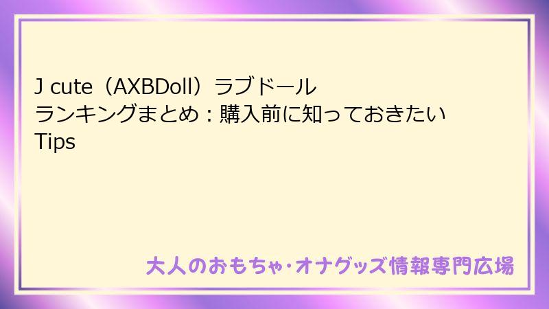 J cute（AXBDoll）ラブドールランキングまとめ：購入前に知っておきたいTips