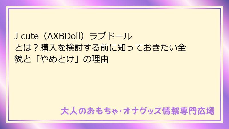 J cute（AXBDoll）ラブドールとは？購入を検討する前に知っておきたい全貌と「やめとけ」の理由