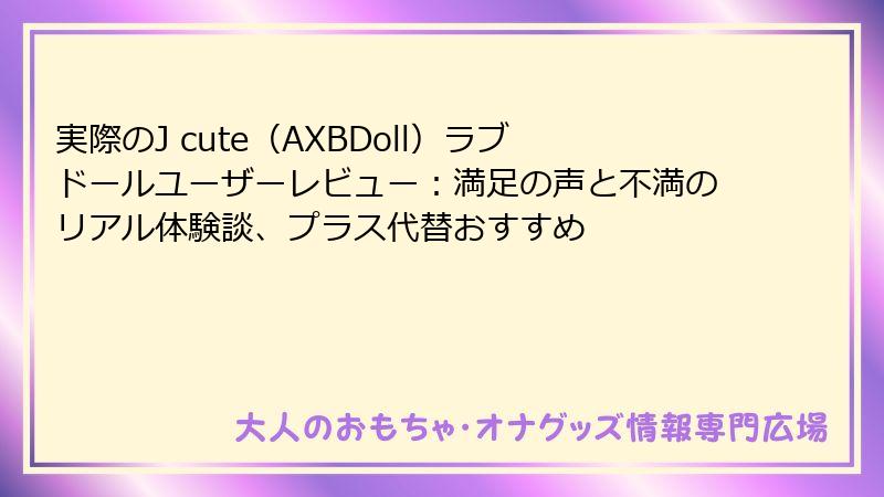 実際のJ cute（AXBDoll）ラブドールユーザーレビュー：満足の声と不満のリアル体験談、プラス代替おすすめ