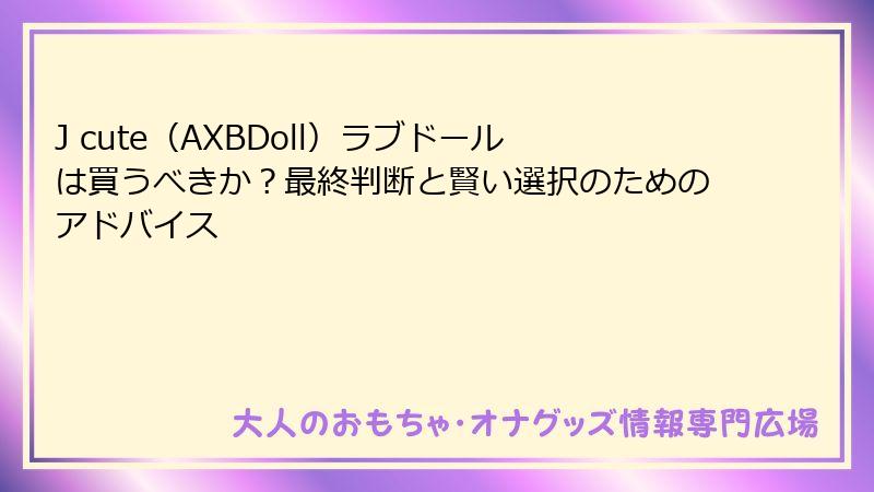 J cute（AXBDoll）ラブドールは買うべきか？最終判断と賢い選択のためのアドバイス