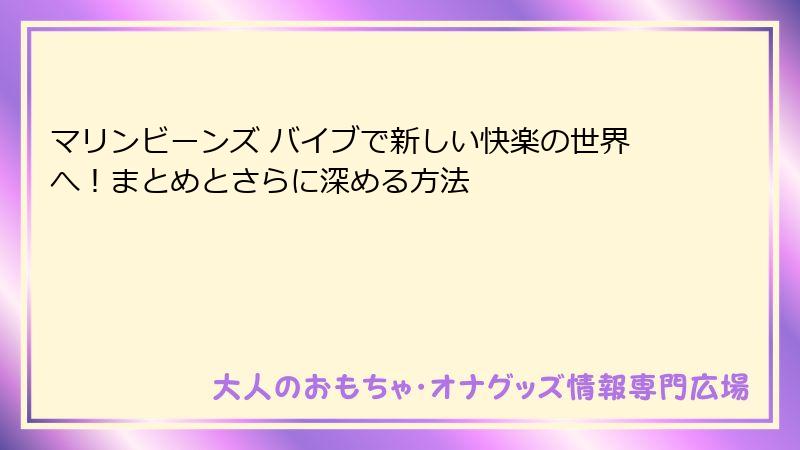 マリンビーンズ バイブで新しい快楽の世界へ！まとめとさらに深める方法