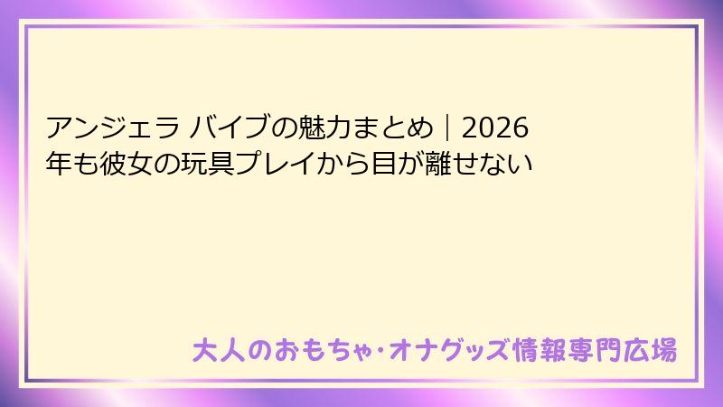 アンジェラ バイブの魅力まとめ｜2026年も彼女の玩具プレイから目が離せない