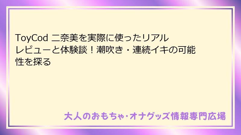 ToyCod 二奈美を実際に使ったリアルレビューと体験談！潮吹き・連続イキの可能性を探る