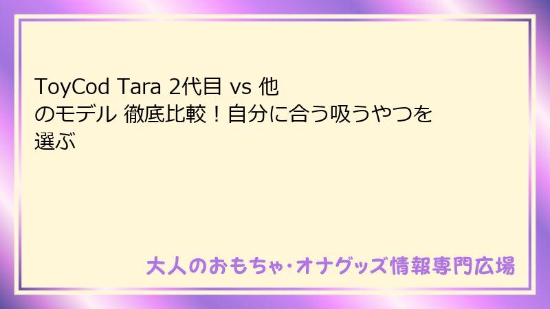 ToyCod Tara 2代目 vs 他のモデル 徹底比較！自分に合う吸うやつを選ぶ