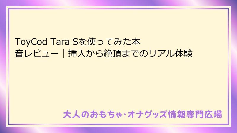 ToyCod Tara Sを使ってみた本音レビュー｜挿入から絶頂までのリアル体験