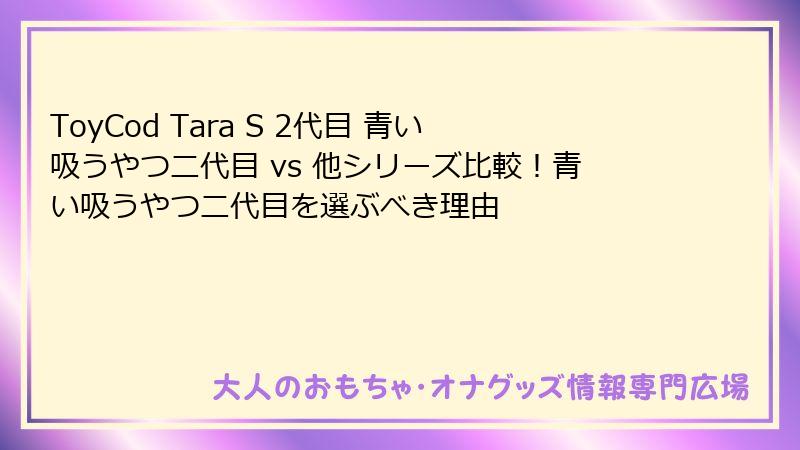 ToyCod Tara S 2代目 青い吸うやつ二代目 vs 他シリーズ比較！青い吸うやつ二代目を選ぶべき理由
