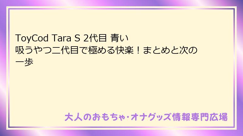 ToyCod Tara S 2代目 青い吸うやつ二代目で極める快楽！まとめと次の一歩