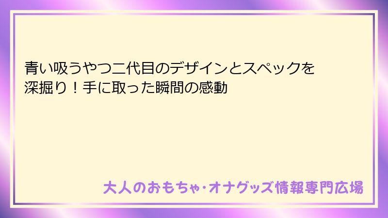 青い吸うやつ二代目のデザインとスペックを深掘り！手に取った瞬間の感動