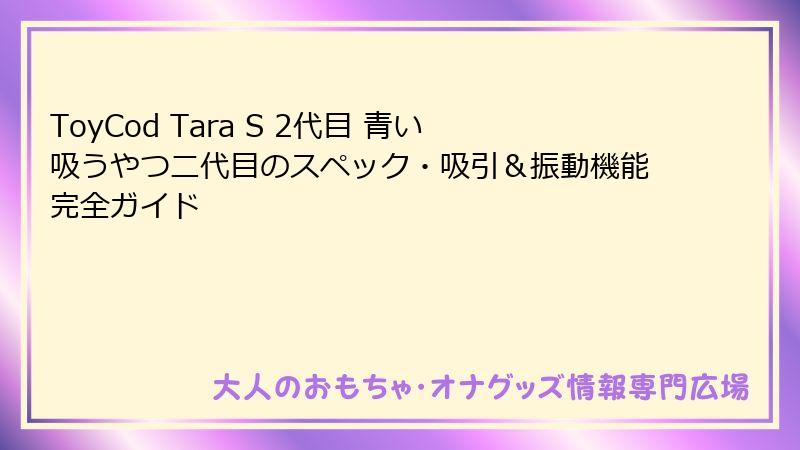 ToyCod Tara S 2代目 青い吸うやつ二代目のスペック・吸引＆振動機能完全ガイド
