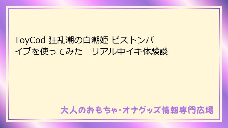 ToyCod 狂乱潮の白潮姫 ピストンバイブを使ってみた｜リアル中イキ体験談