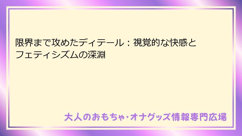 限界まで攻めたディテール：視覚的な快感とフェティシズムの深淵