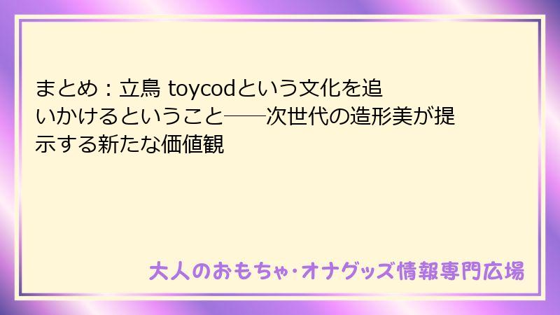 まとめ：立鳥 toycodという文化を追いかけるということ――次世代の造形美が提示する新たな価値観