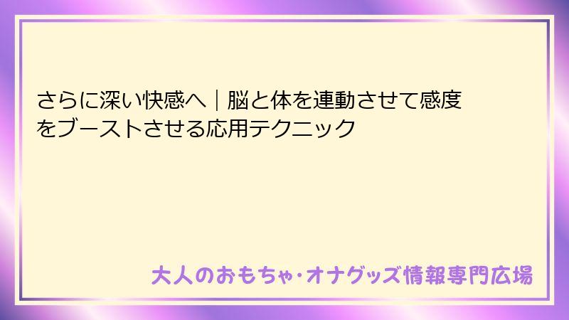 さらに深い快感へ|脳と体を連動させて感度をブーストさせる応用テクニック