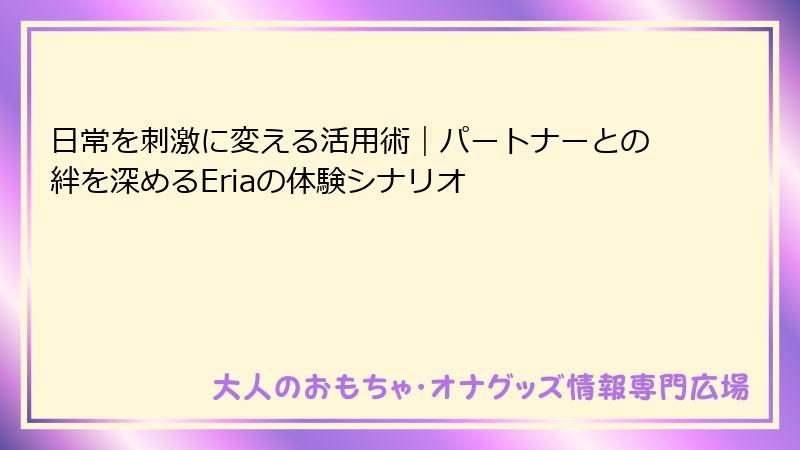 日常を刺激に変える活用術｜パートナーとの絆を深めるEriaの体験シナリオ