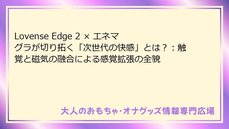 Lovense Edge 2 × エネマグラが切り拓く「次世代の快感」とは？：触覚と磁気の融合による感覚拡張の全貌