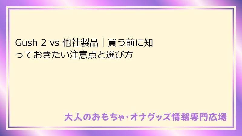 Gush 2 vs 他社製品|買う前に知っておきたい注意点と選び方